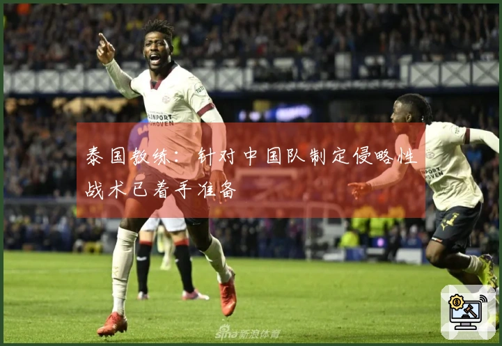 泰国教练：针对中国队制定侵略性战术已着手准备