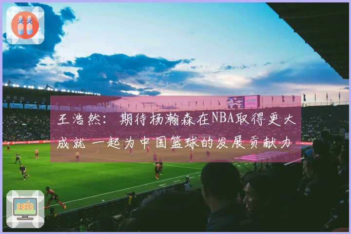 王浩然：期待杨瀚森在NBA取得更大成就 一起为中国篮球的发展贡献力量