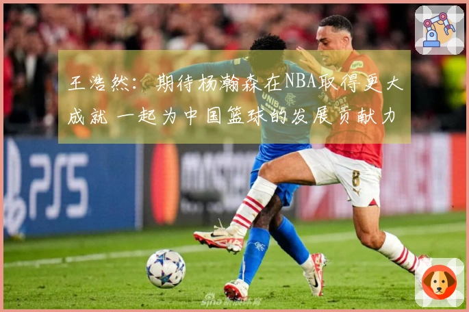 王浩然：期待杨瀚森在NBA取得更大成就 一起为中国篮球的发展贡献力量